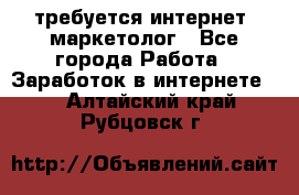 требуется интернет- маркетолог - Все города Работа » Заработок в интернете   . Алтайский край,Рубцовск г.